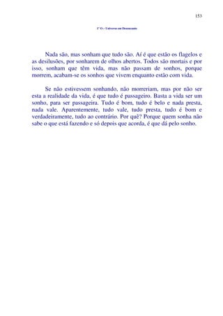 153
1º O – Universo em Desencanto
Nada são, mas sonham que tudo são. Aí é que estão os flagelos e
as desilusões, por sonharem de olhos abertos. Todos são mortais e por
isso, sonham que têm vida, mas não passam de sonhos, porque
morrem, acabam-se os sonhos que vivem enquanto estão com vida.
Se não estivessem sonhando, não morreriam, mas por não ser
esta a realidade da vida, é que tudo é passageiro. Basta a vida ser um
sonho, para ser passageira. Tudo é bom, tudo é belo e nada presta,
nada vale. Aparentemente, tudo vale, tudo presta, tudo é bom e
verdadeiramente, tudo ao contrário. Por quê? Porque quem sonha não
sabe o que está fazendo e só depois que acorda, é que dá pelo sonho.
 
