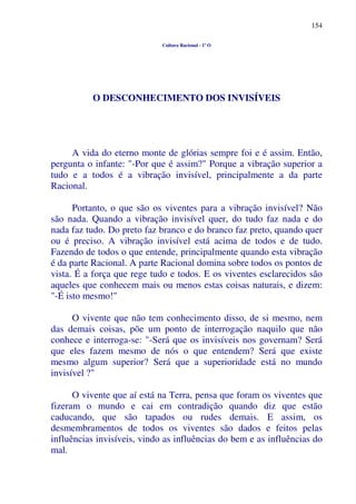 154
Cultura Racional - 1º O
O DESCONHECIMENTO DOS INVISÍVEIS
A vida do eterno monte de glórias sempre foi e é assim. Então,
pergunta o infante: "-Por que é assim?" Porque a vibração superior a
tudo e a todos é a vibração invisível, principalmente a da parte
Racional.
Portanto, o que são os viventes para a vibração invisível? Não
são nada. Quando a vibração invisível quer, do tudo faz nada e do
nada faz tudo. Do preto faz branco e do branco faz preto, quando quer
ou é preciso. A vibração invisível está acima de todos e de tudo.
Fazendo de todos o que entende, principalmente quando esta vibração
é da parte Racional. A parte Racional domina sobre todos os pontos de
vista. É a força que rege tudo e todos. E os viventes esclarecidos são
aqueles que conhecem mais ou menos estas coisas naturais, e dizem:
"-É isto mesmo!"
O vivente que não tem conhecimento disso, de si mesmo, nem
das demais coisas, põe um ponto de interrogação naquilo que não
conhece e interroga-se: "-Será que os invisíveis nos governam? Será
que eles fazem mesmo de nós o que entendem? Será que existe
mesmo algum superior? Será que a superioridade está no mundo
invisível ?"
O vivente que aí está na Terra, pensa que foram os viventes que
fizeram o mundo e cai em contradição quando diz que estão
caducando, que são tapados ou rudes demais. E assim, os
desmembramentos de todos os viventes são dados e feitos pelas
influências invisíveis, vindo as influências do bem e as influências do
mal.
 