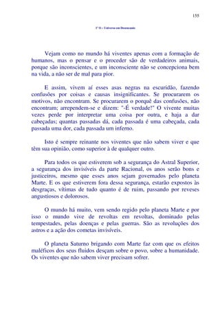155
1º O – Universo em Desencanto
Vejam como no mundo há viventes apenas com a formação de
humanos, mas o pensar e o proceder são de verdadeiros animais,
porque são inconscientes, e um inconsciente não se concepciona bem
na vida, a não ser de mal para pior.
E assim, vivem aí esses asas negras na escuridão, fazendo
confusões por coisas e causas insignificantes. Se procurarem os
motivos, não encontram. Se procurarem o porquê das confusões, não
encontram; arrependem-se e dizem: "-É verdade!" O vivente muitas
vezes perde por interpretar uma coisa por outra, e haja a dar
cabeçadas; quantas passadas dá, cada passada é uma cabeçada, cada
passada uma dor, cada passada um inferno.
Isto é sempre reinante nos viventes que não sabem viver e que
têm sua opinião, como superior à de qualquer outro.
Para todos os que estiverem sob a segurança do Astral Superior,
a segurança dos invisíveis da parte Racional, os anos serão bons e
justiceiros, mesmo que esses anos sejam governados pelo planeta
Marte. E os que estiverem fora dessa segurança, estarão expostos às
desgraças, vítimas de tudo quanto é de ruim, passando por reveses
angustiosos e dolorosos.
O mundo há muito, vem sendo regido pelo planeta Marte e por
isso o mundo vive de revoltas em revoltas, dominado pelas
tempestades, pelas doenças e pelas guerras. São as revoluções dos
astros e a ação dos cometas invisíveis.
O planeta Saturno brigando com Marte faz com que os efeitos
maléficos dos seus fluidos desçam sobre o povo, sobre a humanidade.
Os viventes que não sabem viver precisam sofrer.
 