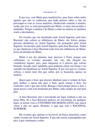 156
Cultura Racional - 1º O
E por isso, vem Marte para martirizá-los, para fazer sofrer todos
aqueles que não se conhecem, que nada querem saber, a não ser
preocupar-se com as coisas materiais, obedecendo somente à matéria,
sendo, por isso, os mais perseguidos por Marte, os mais massacrados e
mutilados. Porque a matéria é de Marte e estão na matéria os martírios
cruéis e desoladores.
Os viventes que são dominados pelo Astral Superior, pela base
Racional, não sofrem as influências de Marte, são felizes porque
prestam obediência ao Astral Superior, são protegidos pelo Astral
Superior, favorecidos pelo Astral Superior, pela base Racional. Todos
os que obedecem à base Racional estão fora das influências de Marte,
livres do domínio de Marte.
Marte é um dos planetas mais precisos à Terra, porque sem
sofrimento, os viventes atrasados não vão, não chegam aos
verdadeiros lugares, pois, para chegarem aí é preciso que sofram
bastante, ficando mais lapidados para poderem entrar em forma e no
caminho da obediência ao Astral Superior. É por isso que os viventes
sofrem, e muito mais têm que sofrer, por se basearem, apenas na
matéria.
Quem quer o bem, que procure obedecer para ir sempre de bem
para melhor, e quem não quer o bem, quem renega o bem, faz
confusões com o que não existe. Renega o bem porque preza o mal, e
quem preza o mal está dominado por Marte, indo sempre de mal para
pior.
A base Racional, não é encontrada em lugar nenhum a não ser
nesta Obra. Se a base Racional pudesse ser encontrada em qualquer
lugar, já teriam visto o UNIVERSO EM DESENCANTO, mas nunca
viram a não ser agora. Portanto, é aqui que está o RACIONAL
SUPERIOR.
Há viventes que adotam os invisíveis da baixa atmosfera, como
sendo viventes do Astral Superior. E por não serem contemplados por
eles, é que continuam a sofrer.
 