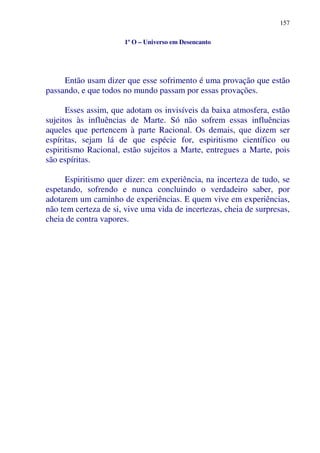 157
1º O – Universo em Desencanto
Então usam dizer que esse sofrimento é uma provação que estão
passando, e que todos no mundo passam por essas provações.
Esses assim, que adotam os invisíveis da baixa atmosfera, estão
sujeitos às influências de Marte. Só não sofrem essas influências
aqueles que pertencem à parte Racional. Os demais, que dizem ser
espíritas, sejam lá de que espécie for, espiritismo científico ou
espiritismo Racional, estão sujeitos a Marte, entregues a Marte, pois
são espíritas.
Espiritismo quer dizer: em experiência, na incerteza de tudo, se
espetando, sofrendo e nunca concluindo o verdadeiro saber, por
adotarem um caminho de experiências. E quem vive em experiências,
não tem certeza de si, vive uma vida de incertezas, cheia de surpresas,
cheia de contra vapores.
 