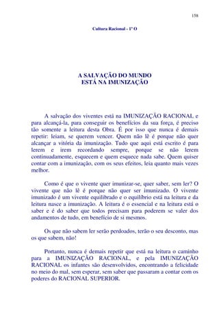 158
Cultura Racional - 1º O
A SALVAÇÃO DO MUNDO
ESTÁ NA IMUNIZAÇÃO
A salvação dos viventes está na IMUNIZAÇÃO RACIONAL e
para alcançá-la, para conseguir os benefícios da sua força, é preciso
tão somente a leitura desta Obra. É por isso que nunca é demais
repetir: leiam, se querem vencer. Quem não lê é porque não quer
alcançar a vitória da imunização. Tudo que aqui está escrito é para
lerem e irem recordando sempre, porque se não lerem
continuadamente, esquecem e quem esquece nada sabe. Quem quiser
contar com a imunização, com os seus efeitos, leia quanto mais vezes
melhor.
Como é que o vivente quer imunizar-se, quer saber, sem ler? O
vivente que não lê é porque não quer ser imunizado. O vivente
imunizado é um vivente equilibrado e o equilíbrio está na leitura e da
leitura nasce a imunização. A leitura é o essencial e na leitura está o
saber e é do saber que todos precisam para poderem se valer dos
andamentos de tudo, em benefício de si mesmos.
Os que não sabem ler serão perdoados, terão o seu desconto, mas
os que sabem, não!
Portanto, nunca é demais repetir que está na leitura o caminho
para a IMUNIZAÇÃO RACIONAL, e pela IMUNIZAÇÃO
RACIONAL os infantes são desenvolvidos, encontrando a felicidade
no meio do mal, sem esperar, sem saber que passaram a contar com os
poderes do RACIONAL SUPERIOR.
 