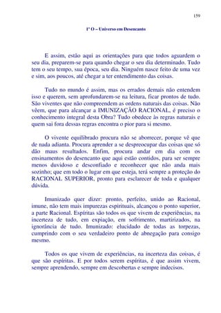 159
1º O – Universo em Desencanto
E assim, estão aqui as orientações para que todos aguardem o
seu dia, preparem-se para quando chegar o seu dia determinado. Tudo
tem o seu tempo, sua época, seu dia. Ninguém nasce feito de uma vez
e sim, aos poucos, até chegar a ter entendimento das coisas.
Tudo no mundo é assim, mas os errados demais não entendem
isso e querem, sem aprofundarem-se na leitura, ficar prontos de tudo.
São viventes que não compreendem as ordens naturais das coisas. Não
vêem, que para alcançar a IMUNIZAÇÃO RACIONAL, é preciso o
conhecimento integral desta Obra? Tudo obedece às regras naturais e
quem sai fora dessas regras encontra o pior para si mesmo.
O vivente equilibrado procura não se aborrecer, porque vê que
de nada adianta. Procura aprender a se despreocupar das coisas que só
dão maus resultados. Enfim, procura andar em dia com os
ensinamentos do desencanto que aqui estão contidos, para ser sempre
menos duvidoso e desconfiado e reconhecer que não anda mais
sozinho; que em todo o lugar em que esteja, terá sempre a proteção do
RACIONAL SUPERIOR, pronto para esclarecer de toda e qualquer
dúvida.
Imunizado quer dizer: pronto, perfeito, unido ao Racional,
imune, não tem mais impurezas espirituais, alcançou o ponto superior,
a parte Racional. Espíritas são todos os que vivem de experiências, na
incerteza de tudo, em expiação, em sofrimento, martirizados, na
ignorância de tudo. Imunizado: elucidado de todas as torpezas,
cumprindo com o seu verdadeiro ponto de abnegação para consigo
mesmo.
Todos os que vivem de experiências, na incerteza das coisas, é
que são espíritas. E por todos serem espíritas, é que assim vivem,
sempre aprendendo, sempre em descobertas e sempre indecisos.
 