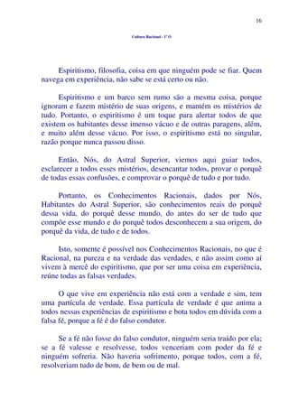 16
Cultura Racional - 1º O
Espiritismo, filosofia, coisa em que ninguém pode se fiar. Quem
navega em experiência, não sabe se está certo ou não.
Espiritismo e um barco sem rumo são a mesma coisa, porque
ignoram e fazem mistério de suas origens, e mantém os mistérios de
tudo. Portanto, o espiritismo é um toque para alertar todos de que
existem os habitantes desse imenso vácuo e de outras paragens, além,
e muito além desse vácuo. Por isso, o espiritismo está no singular,
razão porque nunca passou disso.
Então, Nós, do Astral Superior, viemos aqui guiar todos,
esclarecer a todos esses mistérios, desencantar todos, provar o porquê
de todas essas confusões, e comprovar o porquê de tudo e por tudo.
Portanto, os Conhecimentos Racionais, dados por Nós,
Habitantes do Astral Superior, são conhecimentos reais do porquê
dessa vida, do porquê desse mundo, do antes do ser de tudo que
compõe esse mundo e do porquê todos desconhecem a sua origem, do
porquê da vida, de tudo e de todos.
Isto, somente é possível nos Conhecimentos Racionais, no que é
Racional, na pureza e na verdade das verdades, e não assim como aí
vivem à mercê do espiritismo, que por ser uma coisa em experiência,
reúne todas as falsas verdades.
O que vive em experiência não está com a verdade e sim, tem
uma partícula de verdade. Essa partícula de verdade é que anima a
todos nessas experiências de espiritismo e bota todos em dúvida com a
falsa fé, porque a fé é do falso condutor.
Se a fé não fosse do falso condutor, ninguém seria traído por ela;
se a fé valesse e resolvesse, todos venceriam com poder da fé e
ninguém sofreria. Não haveria sofrimento, porque todos, com a fé,
resolveriam tudo de bom, de bem ou de mal.
 