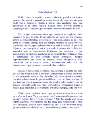 160
Cultura Racional - 1º O
Então, entre os espíritas sempre existiram grandes confusões,
porque não sabem o porquê de assim serem, de onde vieram, para
onde vão e porque o mundo é assim. Vão aceitando tudo que
encontram aí na Terra. Pensam estarem certos e vêem sempre a
contradição em si mesmos, por viverem sempre na incerteza de tudo.
Há os que costumam dizer que recebem os espíritos mais
diversos: do pai, da mãe, de um caboclo, de santo, de um africano,
enfim, de uma infinidade de espíritos. Tudo isso, arranjo aí da Terra
entre os viventes, arranjo esse que sempre manteve as confusões e as
confusões são tais, que nenhum sabe onde está a verdade. E por isso,
hajam a correr os quatro cantos do mundo à procura da verdade das
verdades, sem a encontrarem. Confusos, por admitirem o que
encontraram no mundo e aceitando como verdade das verdades, vendo
a contradição do que aceitam nessas condições. Sempre
experimentando, em todos os lugares, nunca chegando a uma
conclusão real e com o tempo, abandonando tudo, por não
encontrarem o que procuram: a verdade das verdades.
Está aí o meio como é confuso. Tudo porque o vivente não sabe
por que ele próprio assim é, que fará saber por que as coisas assim são
e tudo no mundo assim é. Por não saber, não deve admitir uma coisa
que desconhece como de grande realidade, como se fosse verdade. É
por isso que vivem constantemente dominados pelos invisíveis aí do
espaço, sofrendo cada vez mais, obrigados a procurarem meios e
modos para melhorar, e o sofrimento crescendo sempre, cada vez pior.
Então, para confortar esses cegos de olhos abertos, inventaram
uma série de frases: "Seja resignado, isto é uma provação que tens que
passar". Agora, diz o vivente consigo: "-Não há aquele que possa
sofrer satisfeito. O sofrimento não faz graça para ninguém rir. Tenho
que discordar, porque acho impossível que o Ser Supremo tenha
prazer e sinta-se satisfeito com o meu sofrimento, com o meu penar."
 