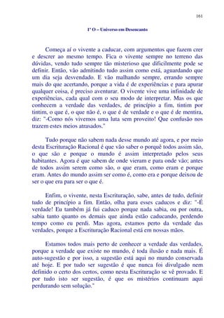 161
1º O – Universo em Desencanto
Começa aí o vivente a caducar, com argumentos que fazem crer
e descrer ao mesmo tempo. Fica o vivente sempre no terreno das
dúvidas, vendo tudo sempre tão misterioso que dificilmente pode se
definir. Então, vão admitindo tudo assim como está, aguardando que
um dia seja desvendado. E vão malhando sempre, errando sempre
mais do que acertando, porque a vida é de experiências e para apurar
qualquer coisa, é preciso aventurar. O vivente vive uma infinidade de
experiências, cada qual com o seu modo de interpretar. Mas os que
conhecem a verdade das verdades, de princípio a fim, tintim por
tintim, o que é, o que não é, o que é de verdade e o que é de mentira,
diz: "-Como nós vivemos uma luta sem proveito! Que confusão nos
trazem estes meios atrasados."
Tudo porque não sabem nada desse mundo até agora, e por meio
desta Escrituração Racional é que vão saber o porquê todos assim são,
o que são e porque o mundo é assim interpretado pelos seus
habitantes. Agora é que sabem de onde vieram e para onde vão; antes
de todos assim serem como são, o que eram, como eram e porque
eram. Antes do mundo assim ser como é, como era e porque deixou de
ser o que era para ser o que é.
Enfim, o vivente, nesta Escrituração, sabe, antes de tudo, definir
tudo de princípio a fim. Então, olha para esses caducos e diz: "-É
verdade! Eu também já fui caduco porque nada sabia, ou por outra,
sabia tanto quanto os demais que ainda estão caducando, perdendo
tempo como eu perdi. Mas agora, estamos perto da verdade das
verdades, porque a Escrituração Racional está em nossas mãos.
Estamos todos mais perto de conhecer a verdade das verdades,
porque a verdade que existe no mundo, é toda ilusão e nada mais. É
auto-sugestão e por isso, a sugestão está aqui no mundo conservada
até hoje. E por tudo ser sugestão é que nunca foi divulgado nem
definido o certo dos certos, como nesta Escrituração se vê provado. E
por tudo isto ser sugestão, é que os mistérios continuam aqui
perdurando sem solução."
 
