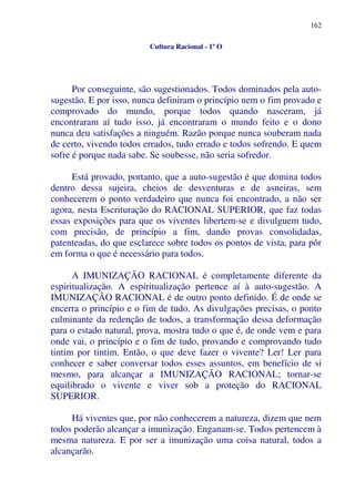 162
Cultura Racional - 1º O
Por conseguinte, são sugestionados. Todos dominados pela auto-
sugestão. E por isso, nunca definiram o princípio nem o fim provado e
comprovado do mundo, porque todos quando nasceram, já
encontraram aí tudo isso, já encontraram o mundo feito e o dono
nunca deu satisfações a ninguém. Razão porque nunca souberam nada
de certo, vivendo todos errados, tudo errado e todos sofrendo. E quem
sofre é porque nada sabe. Se soubesse, não seria sofredor.
Está provado, portanto, que a auto-sugestão é que domina todos
dentro dessa sujeira, cheios de desventuras e de asneiras, sem
conhecerem o ponto verdadeiro que nunca foi encontrado, a não ser
agora, nesta Escrituração do RACIONAL SUPERIOR, que faz todas
essas exposições para que os viventes libertem-se e divulguem tudo,
com precisão, de princípio a fim, dando provas consolidadas,
patenteadas, do que esclarece sobre todos os pontos de vista, para pôr
em forma o que é necessário para todos.
A IMUNIZAÇÃO RACIONAL é completamente diferente da
espiritualização. A espiritualização pertence aí à auto-sugestão. A
IMUNIZAÇÃO RACIONAL é de outro ponto definido. É de onde se
encerra o princípio e o fim de tudo. As divulgações precisas, o ponto
culminante da redenção de todos, a transformação dessa deformação
para o estado natural, prova, mostra tudo o que é, de onde vem e para
onde vai, o princípio e o fim de tudo, provando e comprovando tudo
tintim por tintim. Então, o que deve fazer o vivente? Ler! Ler para
conhecer e saber conversar todos esses assuntos, em benefício de si
mesmo, para alcançar a IMUNIZAÇÃO RACIONAL; tornar-se
equilibrado o vivente e viver sob a proteção do RACIONAL
SUPERIOR.
Há viventes que, por não conhecerem a natureza, dizem que nem
todos poderão alcançar a imunização. Enganam-se. Todos pertencem à
mesma natureza. E por ser a imunização uma coisa natural, todos a
alcançarão.
 