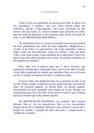 163
1º O – Universo em Desencanto
Todos vivem na experiência, na incerteza de tudo. E quem vive
em experiência, é espírita e por isso, todos sofrem, todos são
sofredores, devido a auto-sugestão, sem terem convicção do que
dizem e do que fazem. E o único caminho para deixarem de sofrer,
para deixarem de pertencer à auto-sugestão, para terem convicção de
tudo, é o da IMUNIZAÇÃO RACIONAL.
No espiritismo estão os viventes do mundo invisível que gostam
de fazer pantomimas por meio da força magnética. Magnetizam o
vivente aí da Terra e se apresentam a ele como entendem: como o
diabo, como um desconhecido, como um caboclo, como um preto
velho, como uma criança, como entendem de se apresentar. E por isso,
para os que não sabem divulgar essas coisas, há grandes confusões no
desvendar desse mistério.
Pois, tudo isso é preciso para que o povo invisível seja
conhecido, reconhecido e respeitado entre o povo aí do chão. E assim,
vivem todos apalpando no mundo para aprender. Para ver se dá certo
ou não. E sempre na incerteza de tudo. A ciência é assim.
E assim, todos vão apalpando para ver se acertam ou não; se dá
ou não. Todos sempre vivendo desse jeito, horrivelmente, na incerteza
disto, na incerteza daquilo, na dúvida disto, na dúvida daquilo,
desconfiados de tudo, pensando uma porção de coisas. Sempre em
experiências para ver se dá certo. E por assim viverem, é que a ciência
passou a entender que todos tinham espírito.
Na IMUNIZAÇÃO RACIONAL, ao contrário. Não existem
dúvidas. Não se vive de experiências. Não se vive desconfiado,
porque ela nos dá o verdadeiro saber das coisas naturais e ensina-nos o
porquê do mundo, o porquê de tudo, provando e comprovando a
verdade das verdades.
 