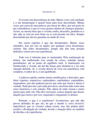 164
Cultura Racional - 1º O
O vivente tem desconfiança de tudo. Muitas vezes está confiante
e a má interpretação é quanto basta para ficar desconfiado. Muitas
vezes, por causa de uma palavra, por trocar de olhos, por um gesto ou
por coincidência, é que às vezes geram calúnias de inimigos gratuitos.
Assim, na mesma hora que o vivente confia, desconfia, perturba-se e
não sabe se está em terra firme ou se está pisando em falso. Sempre
desconfiado por não ter garantias no modo de viver.
Por serem espíritas é que são desanimados. Muitas vezes
animados; mas por isto ou aquilo, por qualquer coisa desanimam,
esfriam. São todos desanimados, porque não têm uma posição
definida e serem seres em experiências.
Tudo isso é tolerante para os imunizados. Pela continuação da
leitura, vão melhorando esse estado de coisas, sentindo menos
perturbações, até ao ponto do equilíbrio total. A imunização vai
fortalecendo o vivente, até dar-lhe forças para dominar-se e ter uma
situação definida. Aí, o vivente deixou de viver em experiência, está
completo, é senhor de si, é um equilibrado.
A palavra espírito contém muitas ramificações e derivados; quer
dizer: espertos, expansivos, exploradores, espoliadores, espertalhões,
enganadores, por não poderem provar que tudo que fazem e dizem é
verdade. Nada provam e por nada provarem, encerram tudo como uma
coisa misteriosa e sem solução. Não sabem de onde vieram e muito
menos para onde vão. Não têm convicção, certeza daquilo que dizem,
daquilo que fazem e por isso, enganados e enganando os demais.
Portanto, o que é o espiritismo? Aventureiros, que não dão
provas definidas do que são, do que o mundo é; coisa invisível,
indecifrável, que os viventes sabem existir, mas não podem deles
receber a divulgação da verdade, devido a situação deles ser também
de dúvidas e de experiências.
 