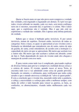 165
1º O – Universo em Desencanto
Quem se baseia num ser que não prova nem comprova a verdade
das verdades, está enganado e enganando aos demais. E é por isso que
todos vivem sofrendo no mundo, cada vez mais, sem terem confiança
nem em si mesmos, nascendo daí, o egoísmo e o ciúme. Não é dizer
aqui, que o espiritismo não é verdade. Mas é que não está no
espiritismo a verdade das verdades. Ele é apenas uma ínfima partícula
da verdade.
Sabem que o vácuo é habitado pelos invisíveis. E por serem
invisíveis, tratam de espíritos. Existem então, invisíveis de todas as
categorias: bons e maus, os quais se apresentam aí aos viventes com a
formação ou identidade que entenderem; uns de santo, outros de anjo
da guarda, de santa, como entenderem, de acordo com a instrução e a
capacidade do meio em que se apresentam. Há meios que aceitam isso
e outros não. Há meios que não aceitam e acham um absurdo, como
de fato é. Tudo dependendo do meio do vivente onde eles chegam e
manejam de acordo com esse meio.
É para verem como tudo isso é complicado, precisando explicar
de diversas formas para provar e comprovar a nulidade dessas coisas e
a certeza de outras. O vivente, quando nasce aí nessa Terra, já
encontra tudo isso e vai admitindo como coisa de grande proveito,
bastando, no entanto, o sofrimento, para verificarem que todos estão
errados e que o mundo atravessa a condição de "salve-se quem puder".
É esta a conclusão que o vivente tira, nascendo então nele a ganância,
a cobiça, a necessidade e o esforço para subir e melhorar sempre, com
medo de sofrer e tudo fazendo para vencer as guerras, as lutas, as
confusões, os aborrecimentos, visando todos melhorarem cada vez
mais.
 