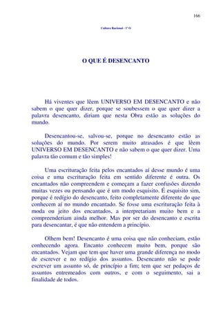 166
Cultura Racional - 1º O
O QUE É DESENCANTO
Há viventes que lêem UNIVERSO EM DESENCANTO e não
sabem o que quer dizer, porque se soubessem o que quer dizer a
palavra desencanto, diriam que nesta Obra estão as soluções do
mundo.
Desencantou-se, salvou-se, porque no desencanto estão as
soluções do mundo. Por serem muito atrasados é que lêem
UNIVERSO EM DESENCANTO e não sabem o que quer dizer. Uma
palavra tão comum e tão simples!
Uma escrituração feita pelos encantados aí desse mundo é uma
coisa e uma escrituração feita em sentido diferente é outra. Os
encantados não compreendem e começam a fazer confusões dizendo
muitas vezes ou pensando que é um modo esquisito. É esquisito sim,
porque é redígio do desencanto, feito completamente diferente do que
conhecem aí no mundo encantado. Se fosse uma escrituração feita à
moda ou jeito dos encantados, a interpretariam muito bem e a
compreenderiam ainda melhor. Mas por ser do desencanto e escrita
para desencantar, é que não entendem a princípio.
Olhem bem! Desencanto é uma coisa que não conheciam, estão
conhecendo agora. Encanto conhecem muito bem, porque são
encantados. Vejam que tem que haver uma grande diferença no modo
de escrever e no redígio dos assuntos. Desencanto não se pode
escrever um assunto só, de princípio a fim; tem que ser pedaços de
assuntos entremeados com outros, e com o seguimento, sai a
finalidade de todos.
 