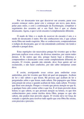 167
1º O – Universo em Desencanto
Por ser desencanto tem que descrever um assunto, parar esse
assunto começar outro, parar este e começar um novo, para deste,
pular para outro, e com a continuação da Escrituração, completar o
seguimento dos assuntos até o seu final. Isto é que se chama
desencanto. Agora, o que é aí do encanto é completamente diferente.
O modo de falar e o modo de escrever do encanto é um; e o
modo do desencanto é outro. Por não conhecerem isto, é que acham
nesta Obra um modo esquisito. Mas se conhecessem, compreenderiam
o redígio do desencanto, que só vão entendendo conforme vão lendo e
sabendo o porquê disto.
Estas repetições são necessárias porque há viventes que se lhes
precisam explicar essas coisas, de diversas maneiras, por serem rudes
demais. E há outros que não, porque fazem logo a diferença e
compreendem o desencanto como sendo completamente diferente do
encanto. O vivente, quando não entende, deve ficar quieto até ser
esclarecido, e não fazer confusões, por não saber interpretar como
deve.
E assim, averiguando essas coisas para endireitar essas
andorinhas, pois há viventes que lêem tal qual um papagaio. Acabam
de ler e não sabem o que leram. Há pessoas que acabam de ler e
perguntadas sobre o que leram, nada sabem. São papagaios que falam
uma porção de coisas e quando acabam de falar, nada sabem. Viventes
que lêem sem atenção. Porque o vivente que presta atenção no que lê,
a qualquer hora sabe contar sobre o que leu. E só tiram proveito desta
leitura os que sabem, os que prestam atenção na leitura, os que têm
conhecimentos para contar trechos desta Obra, porque os que não
sabem, não podem tirar proveito algum. O vivente deve ter força de
vontade e capricho para resolver tudo aquilo que esta Obra lhe ensina,
com precisão e proveito.
 