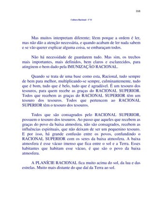 168
Cultura Racional - 1º O
Mas muitos interpretam diferente; lêem porque a ordem é ler,
mas não dão a atenção necessária, e quando acabam de ler nada sabem
e se vão querer explicar alguma coisa, se embaraçam todos.
Não há necessidade de guardarem tudo. Mas sim, os trechos
mais importantes, mais definidos, bem claros e esclarecidos, para
atingirem o bem dado pela IMUNIZAÇÃO RACIONAL.
Quando se trata de uma base como esta, Racional, tudo sempre
de bem para melhor, multiplicando-se sempre, culminantemente, tudo
que é bom, tudo que é belo, tudo que é agradável. É um tesouro dos
tesouros, para quem recebe as graças do RACIONAL SUPERIOR.
Todos que recebem as graças do RACIONAL SUPERIOR têm um
tesouro dos tesouros. Todos que pertencem ao RACIONAL
SUPERIOR têm o tesouro dos tesouros.
Todos que são consagrados pelo RACIONAL SUPERIOR,
possuem o tesouro dos tesouros. Ao passo que aqueles que recebem as
graças do povo da baixa atmosfera, não são consagrados, recebem as
influências espirituais, que não deixam de ser um pequenino tesouro.
E por isso, há grande confusão entre os povos, confundindo o
RACIONAL SUPERIOR com os seres da baixa atmosfera. A baixa
atmosfera é esse vácuo imenso que fica entre o sol e a Terra. Esses
habitantes que habitam esse vácuo, é que são o povo da baixa
atmosfera.
A PLANÍCIE RACIONAL fica muito acima do sol, da lua e das
estrelas. Muito mais distante do que daí da Terra ao sol.
 