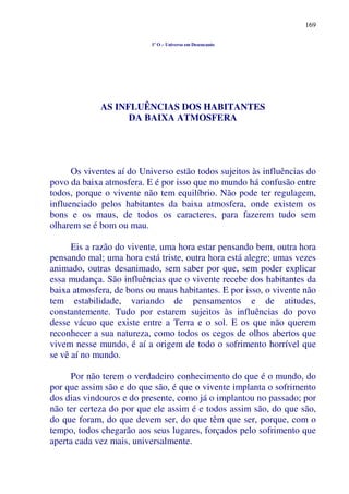 169
1º O – Universo em Desencanto
AS INFLUÊNCIAS DOS HABITANTES
DA BAIXA ATMOSFERA
Os viventes aí do Universo estão todos sujeitos às influências do
povo da baixa atmosfera. E é por isso que no mundo há confusão entre
todos, porque o vivente não tem equilíbrio. Não pode ter regulagem,
influenciado pelos habitantes da baixa atmosfera, onde existem os
bons e os maus, de todos os caracteres, para fazerem tudo sem
olharem se é bom ou mau.
Eis a razão do vivente, uma hora estar pensando bem, outra hora
pensando mal; uma hora está triste, outra hora está alegre; umas vezes
animado, outras desanimado, sem saber por que, sem poder explicar
essa mudança. São influências que o vivente recebe dos habitantes da
baixa atmosfera, de bons ou maus habitantes. E por isso, o vivente não
tem estabilidade, variando de pensamentos e de atitudes,
constantemente. Tudo por estarem sujeitos às influências do povo
desse vácuo que existe entre a Terra e o sol. E os que não querem
reconhecer a sua natureza, como todos os cegos de olhos abertos que
vivem nesse mundo, é aí a origem de todo o sofrimento horrível que
se vê aí no mundo.
Por não terem o verdadeiro conhecimento do que é o mundo, do
por que assim são e do que são, é que o vivente implanta o sofrimento
dos dias vindouros e do presente, como já o implantou no passado; por
não ter certeza do por que ele assim é e todos assim são, do que são,
do que foram, do que devem ser, do que têm que ser, porque, com o
tempo, todos chegarão aos seus lugares, forçados pelo sofrimento que
aperta cada vez mais, universalmente.
 