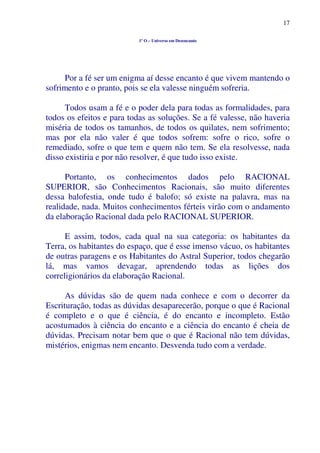 17
1º O – Universo em Desencanto
Por a fé ser um enigma aí desse encanto é que vivem mantendo o
sofrimento e o pranto, pois se ela valesse ninguém sofreria.
Todos usam a fé e o poder dela para todas as formalidades, para
todos os efeitos e para todas as soluções. Se a fé valesse, não haveria
miséria de todos os tamanhos, de todos os quilates, nem sofrimento;
mas por ela não valer é que todos sofrem: sofre o rico, sofre o
remediado, sofre o que tem e quem não tem. Se ela resolvesse, nada
disso existiria e por não resolver, é que tudo isso existe.
Portanto, os conhecimentos dados pelo RACIONAL
SUPERIOR, são Conhecimentos Racionais, são muito diferentes
dessa balofestia, onde tudo é balofo; só existe na palavra, mas na
realidade, nada. Muitos conhecimentos férteis virão com o andamento
da elaboração Racional dada pelo RACIONAL SUPERIOR.
E assim, todos, cada qual na sua categoria: os habitantes da
Terra, os habitantes do espaço, que é esse imenso vácuo, os habitantes
de outras paragens e os Habitantes do Astral Superior, todos chegarão
lá, mas vamos devagar, aprendendo todas as lições dos
correligionários da elaboração Racional.
As dúvidas são de quem nada conhece e com o decorrer da
Escrituração, todas as dúvidas desaparecerão, porque o que é Racional
é completo e o que é ciência, é do encanto e incompleto. Estão
acostumados à ciência do encanto e a ciência do encanto é cheia de
dúvidas. Precisam notar bem que o que é Racional não tem dúvidas,
mistérios, enigmas nem encanto. Desvenda tudo com a verdade.
 
