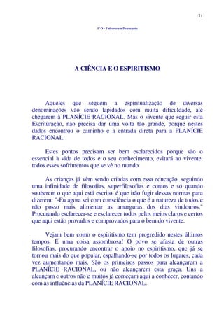 171
1º O – Universo em Desencanto
A CIÊNCIA E O ESPIRITISMO
Aqueles que seguem a espiritualização de diversas
denominações vão sendo lapidados com muita dificuldade, até
chegarem à PLANÍCIE RACIONAL. Mas o vivente que seguir esta
Escrituração, não precisa dar uma volta tão grande, porque nestes
dados encontrou o caminho e a entrada direta para a PLANÍCIE
RACIONAL.
Estes pontos precisam ser bem esclarecidos porque são o
essencial à vida de todos e o seu conhecimento, evitará ao vivente,
todos esses sofrimentos que se vê no mundo.
As crianças já vêm sendo criadas com essa educação, seguindo
uma infinidade de filosofias, superfilosofias e contos e só quando
souberem o que aqui está escrito, é que irão fugir dessas normas para
dizerem: "-Eu agora sei com consciência o que é a natureza de todos e
não posso mais alimentar as amarguras dos dias vindouros."
Procurando esclarecer-se e esclarecer todos pelos meios claros e certos
que aqui estão provados e comprovados para o bem do vivente.
Vejam bem como o espiritismo tem progredido nestes últimos
tempos. É uma coisa assombrosa! O povo se afasta de outras
filosofias, procurando encontrar o apoio no espiritismo, que já se
tornou mais do que popular, espalhando-se por todos os lugares, cada
vez aumentando mais. São os primeiros passos para alcançarem a
PLANÍCIE RACIONAL, ou não alcançarem esta graça. Uns a
alcançam e outros não e muitos já começam aqui a conhecer, contando
com as influências da PLANÍCIE RACIONAL.
 