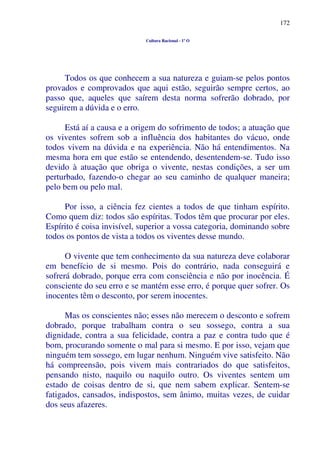 172
Cultura Racional - 1º O
Todos os que conhecem a sua natureza e guiam-se pelos pontos
provados e comprovados que aqui estão, seguirão sempre certos, ao
passo que, aqueles que saírem desta norma sofrerão dobrado, por
seguirem a dúvida e o erro.
Está aí a causa e a origem do sofrimento de todos; a atuação que
os viventes sofrem sob a influência dos habitantes do vácuo, onde
todos vivem na dúvida e na experiência. Não há entendimentos. Na
mesma hora em que estão se entendendo, desentendem-se. Tudo isso
devido à atuação que obriga o vivente, nestas condições, a ser um
perturbado, fazendo-o chegar ao seu caminho de qualquer maneira;
pelo bem ou pelo mal.
Por isso, a ciência fez cientes a todos de que tinham espírito.
Como quem diz: todos são espíritas. Todos têm que procurar por eles.
Espírito é coisa invisível, superior a vossa categoria, dominando sobre
todos os pontos de vista a todos os viventes desse mundo.
O vivente que tem conhecimento da sua natureza deve colaborar
em benefício de si mesmo. Pois do contrário, nada conseguirá e
sofrerá dobrado, porque erra com consciência e não por inocência. É
consciente do seu erro e se mantém esse erro, é porque quer sofrer. Os
inocentes têm o desconto, por serem inocentes.
Mas os conscientes não; esses não merecem o desconto e sofrem
dobrado, porque trabalham contra o seu sossego, contra a sua
dignidade, contra a sua felicidade, contra a paz e contra tudo que é
bom, procurando somente o mal para si mesmo. E por isso, vejam que
ninguém tem sossego, em lugar nenhum. Ninguém vive satisfeito. Não
há compreensão, pois vivem mais contrariados do que satisfeitos,
pensando nisto, naquilo ou naquilo outro. Os viventes sentem um
estado de coisas dentro de si, que nem sabem explicar. Sentem-se
fatigados, cansados, indispostos, sem ânimo, muitas vezes, de cuidar
dos seus afazeres.
 