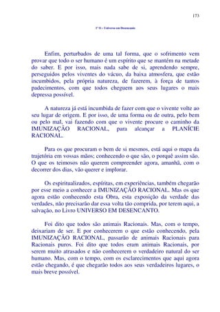 173
1º O – Universo em Desencanto
Enfim, perturbados de uma tal forma, que o sofrimento vem
provar que todo o ser humano é um espírito que se mantém na metade
do saber. E por isso, mais nada sabe de si, aprendendo sempre,
perseguidos pelos viventes do vácuo, da baixa atmosfera, que estão
incumbidos, pela própria natureza, de fazerem, à força de tantos
padecimentos, com que todos cheguem aos seus lugares o mais
depressa possível.
A natureza já está incumbida de fazer com que o vivente volte ao
seu lugar de origem. E por isso, de uma forma ou de outra, pelo bem
ou pelo mal, vai fazendo com que o vivente procure o caminho da
IMUNIZAÇÃO RACIONAL, para alcançar a PLANÍCIE
RACIONAL.
Para os que procuram o bem de si mesmos, está aqui o mapa da
trajetória em vossas mãos; conhecendo o que são, o porquê assim são.
O que os teimosos não querem compreender agora, amanhã, com o
decorrer dos dias, vão querer e implorar.
Os espiritualizados, espíritas, em experiências, também chegarão
por esse meio a conhecer a IMUNIZAÇÃO RACIONAL. Mas os que
agora estão conhecendo esta Obra, esta exposição da verdade das
verdades, não precisarão dar essa volta tão comprida, por terem aqui, a
salvação, no Livro UNIVERSO EM DESENCANTO.
Foi dito que todos são animais Racionais. Mas, com o tempo,
deixariam de ser. E por conhecerem o que estão conhecendo, pela
IMUNIZAÇÃO RACIONAL, passarão de animais Racionais para
Racionais puros. Foi dito que todos eram animais Racionais, por
serem muito atrasados e não conhecerem o verdadeiro natural do ser
humano. Mas, com o tempo, com os esclarecimentos que aqui agora
estão chegando, é que chegarão todos aos seus verdadeiros lugares, o
mais breve possível.
 