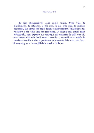 174
Cultura Racional - 1º O
É bem desagradável viver como vivem. Uma vida de
infelicitados, de infelizes. E por isso, se diz uma vida de animais
Racionais, que agora, por meio destes esclarecimentos, modificar-se á,
passando a ser uma vida de felicidade. O vivente não estará mais
preocupado, nem exposto aos verdugos das encostas de anil, que são
os viventes invisíveis, habitantes aí do vácuo, incumbidos da tarefa de
atordoar e mutilar todos, e que fazem tudo quanto é de ruim para dar o
desassossego e a intranqüilidade a todos da Terra.
 