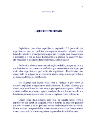 178
Cultura Racional - 1º O
O QUE É ESPIRITISMO
Espiritismo quer dizer experiência, expansão. E é por meio das
experiências que os espíritas conseguem descobrir alguma coisa,
fazendo espanto e prosseguindo sempre em elevação para encontrarem
o princípio e o fim de tudo. Expandem-se e elevam-se cada vez mais
até chegarem a alcançar a Racionalização, a Imunização.
Então aí, o vivente tem a sua situação definida, porque se tornou
um imunizado, um porta-voz autêntico que encontrou o seu lugar, por
meio das experiências, por meio do espiritismo. Espiritismo quer
dizer: tudo de origem de experiência, donde surgem os espertalhões,
os especuladores e os mentirosos.
Há viventes que dizem estar com a verdade e por meio de
truques, exploram e enganam os mais atrasados. Existem viventes que
dizem estar manifestados com santos, para poderem enganar, ludibriar
e atrair melhor os crentes, aproveitando-se da sua fraqueza e do seu
fanatismo para manejarem esse povo e o explorar como entendem.
Dizem estar manifestados com este ou aquele santo, com o
espírito do pai deste ou daquele, com o espírito da mãe de qualquer
um dos viventes e estes, por não terem conhecimento dessas coisas,
ficam atraídos, surpreendidos, emocionados e escravos desses santos
todos, para então serem manejados e explorados, indefinidamente.
 