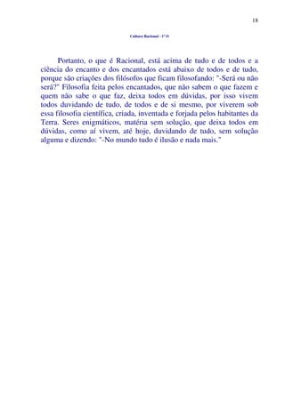 18
Cultura Racional - 1º O
Portanto, o que é Racional, está acima de tudo e de todos e a
ciência do encanto e dos encantados está abaixo de todos e de tudo,
porque são criações dos filósofos que ficam filosofando: "-Será ou não
será?" Filosofia feita pelos encantados, que não sabem o que fazem e
quem não sabe o que faz, deixa todos em dúvidas, por isso vivem
todos duvidando de tudo, de todos e de si mesmo, por viverem sob
essa filosofia científica, criada, inventada e forjada pelos habitantes da
Terra. Seres enigmáticos, matéria sem solução, que deixa todos em
dúvidas, como aí vivem, até hoje, duvidando de tudo, sem solução
alguma e dizendo: "-No mundo tudo é ilusão e nada mais."
 