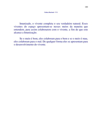 180
Cultura Racional - 1º O
Imunizado, o vivente completa o seu verdadeiro natural. Esses
viventes do espaço apresentam-se nesses meios da maneira que
entendem, para assim colaborarem com o vivente, a fim de que este
alcance a Imunização.
Se o meio é bom, eles colaboram para o bem e se o meio é mau,
eles colaboram para o mal. De qualquer forma eles se apresentam para
o desenvolvimento do vivente.
 