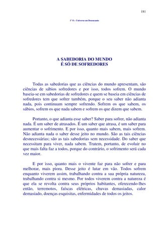 181
1º O – Universo em Desencanto
A SABEDORIA DO MUNDO
É SÓ DE SOFREDORES
Todas as sabedorias que as ciências do mundo apresentam, são
ciências de sábios sofredores e por isso, todos sofrem. O mundo
baseia-se em sabedorias de sofredores e quem se baseia em ciências de
sofredores tem que sofrer também, porque o seu saber não adianta
nada, pois continuam sempre sofrendo. Sofrem os que sabem, os
sábios, sofrem os que nada sabem e sofrem os que dizem que sabem.
Portanto, o que adianta esse saber? Saber para sofrer, não adianta
nada. É um saber de atrasados. É um saber que atrasa, é um saber para
aumentar o sofrimento. E por isso, quanto mais sabem, mais sofrem.
Não adianta nada o saber desse jeito no mundo. São as tais ciências
desnecessárias; são as tais sabedorias sem necessidade. Do saber que
necessitam para viver, nada sabem. Tratem, portanto, de evoluir no
que mais falta faz a todos, porque do contrário, o sofrimento será cada
vez maior.
E por isso, quanto mais o vivente faz para não sofrer e para
melhorar, mais piora. Desse jeito é lutar em vão. Todos sofrem
enquanto viverem assim, trabalhando contra a sua própria natureza,
trabalhando contra si mesmo. Por todos viverem contra a natureza é
que ela se revolta contra seus próprios habitantes, oferecendo-lhes
então, terremotos, faíscas elétricas, chuvas demasiadas, calor
demasiado, doenças esquisitas, enfermidades de todos os jeitos.
 
