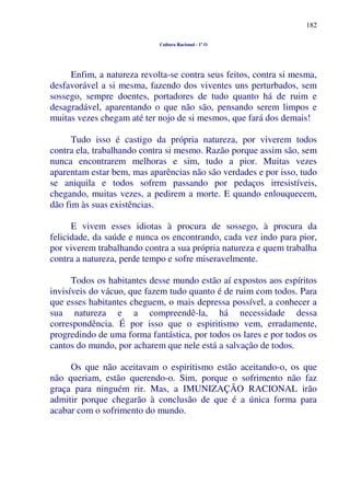 182
Cultura Racional - 1º O
Enfim, a natureza revolta-se contra seus feitos, contra si mesma,
desfavorável a si mesma, fazendo dos viventes uns perturbados, sem
sossego, sempre doentes, portadores de tudo quanto há de ruim e
desagradável, aparentando o que não são, pensando serem limpos e
muitas vezes chegam até ter nojo de si mesmos, que fará dos demais!
Tudo isso é castigo da própria natureza, por viverem todos
contra ela, trabalhando contra si mesmo. Razão porque assim são, sem
nunca encontrarem melhoras e sim, tudo a pior. Muitas vezes
aparentam estar bem, mas aparências não são verdades e por isso, tudo
se aniquila e todos sofrem passando por pedaços irresistíveis,
chegando, muitas vezes, a pedirem a morte. E quando enlouquecem,
dão fim às suas existências.
E vivem esses idiotas à procura de sossego, à procura da
felicidade, da saúde e nunca os encontrando, cada vez indo para pior,
por viverem trabalhando contra a sua própria natureza e quem trabalha
contra a natureza, perde tempo e sofre miseravelmente.
Todos os habitantes desse mundo estão aí expostos aos espíritos
invisíveis do vácuo, que fazem tudo quanto é de ruim com todos. Para
que esses habitantes cheguem, o mais depressa possível, a conhecer a
sua natureza e a compreendê-la, há necessidade dessa
correspondência. É por isso que o espiritismo vem, erradamente,
progredindo de uma forma fantástica, por todos os lares e por todos os
cantos do mundo, por acharem que nele está a salvação de todos.
Os que não aceitavam o espiritismo estão aceitando-o, os que
não queriam, estão querendo-o. Sim, porque o sofrimento não faz
graça para ninguém rir. Mas, a IMUNIZAÇÃO RACIONAL irão
admitir porque chegarão à conclusão de que é a única forma para
acabar com o sofrimento do mundo.
 