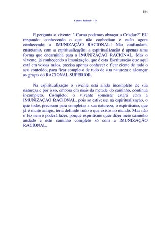 184
Cultura Racional - 1º O
E pergunta o vivente: "-Como podemos abraçar o Criador?" EU
respondo: conhecendo o que não conheciam e estão agora
conhecendo: a IMUNIZAÇÃO RACIONAL! Não confundam,
entretanto, com a espiritualização; a espiritualização é apenas uma
forma que encaminha para a IMUNIZAÇÃO RACIONAL. Mas o
vivente, já conhecendo a imunização, que é esta Escrituração que aqui
está em vossas mãos, precisa apenas conhecer e ficar ciente de todo o
seu conteúdo, para ficar completo de tudo de sua natureza e alcançar
as graças do RACIONAL SUPERIOR.
Na espiritualização o vivente está ainda incompleto de sua
natureza e por isso, embora em mais da metade do caminho, continua
incompleto. Completo, o vivente somente estará com a
IMUNIZAÇÃO RACIONAL, pois se estivesse na espiritualização, o
que todos precisam para completar a sua natureza, o espiritismo, que
já é muito antigo, teria definido tudo o que existe no mundo. Mas não
o fez nem o poderá fazer, porque espiritismo quer dizer meio caminho
andado e este caminho completo só com a IMUNIZAÇÃO
RACIONAL.
 