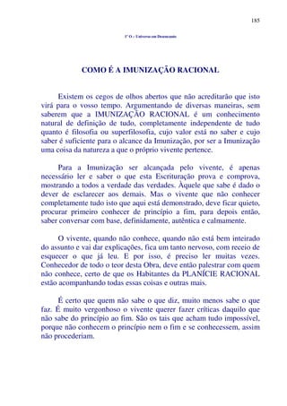 185
1º O – Universo em Desencanto
COMO É A IMUNIZAÇÃO RACIONAL
Existem os cegos de olhos abertos que não acreditarão que isto
virá para o vosso tempo. Argumentando de diversas maneiras, sem
saberem que a IMUNIZAÇÃO RACIONAL é um conhecimento
natural de definição de tudo, completamente independente de tudo
quanto é filosofia ou superfilosofia, cujo valor está no saber e cujo
saber é suficiente para o alcance da Imunização, por ser a Imunização
uma coisa da natureza a que o próprio vivente pertence.
Para a Imunização ser alcançada pelo vivente, é apenas
necessário ler e saber o que esta Escrituração prova e comprova,
mostrando a todos a verdade das verdades. Àquele que sabe é dado o
dever de esclarecer aos demais. Mas o vivente que não conhecer
completamente tudo isto que aqui está demonstrado, deve ficar quieto,
procurar primeiro conhecer de princípio a fim, para depois então,
saber conversar com base, definidamente, autêntica e calmamente.
O vivente, quando não conhece, quando não está bem inteirado
do assunto e vai dar explicações, fica um tanto nervoso, com receio de
esquecer o que já leu. E por isso, é preciso ler muitas vezes.
Conhecedor de todo o teor desta Obra, deve então palestrar com quem
não conhece, certo de que os Habitantes da PLANÍCIE RACIONAL
estão acompanhando todas essas coisas e outras mais.
É certo que quem não sabe o que diz, muito menos sabe o que
faz. É muito vergonhoso o vivente querer fazer críticas daquilo que
não sabe do princípio ao fim. São os tais que acham tudo impossível,
porque não conhecem o princípio nem o fim e se conhecessem, assim
não procederiam.
 