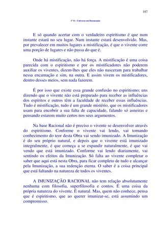 187
1º O – Universo em Desencanto
E só quando acertar com o verdadeiro espiritismo é que num
instante estará no seu lugar. Num instante estará desenvolvido. Mas,
por prevalecer em muitos lugares a mistificação, é que o vivente corre
uma porção de lugares e não passa do que é.
Onde há mistificação, não há força. A mistificação é uma coisa
parecida com o espiritismo e por os mistificadores não poderem
auxiliar os viventes, dizem-lhes que eles não nasceram para trabalhar
nessa encarnação e sim, na outra. E assim vivem os mistificadores,
dentro desses meios, sem nada fazerem.
É por isso que existe essa grande confusão no espiritismo; uns
dizendo que o vivente não está preparado para receber as influências
dos espíritos e outros têm a faculdade de receber essas influências.
Tudo é mistificação, tudo é um grande mistério, que os mistificadores
usam para encobrir a sua falta de capacidade, falando só asneiras e
pensando estarem muito certos nos seus argumentos.
Na base Racional não é preciso o vivente se desenvolver através
do espiritismo. Conforme o vivente vai lendo, vai tomando
conhecimento do teor desta Obra vai sendo imunizado. A Imunização
é do seu próprio natural, e depois que o vivente está imunizado
integralmente, é que começa a se expandir naturalmente, é que vai
vendo que está imunizado. Conforme vai lendo diariamente, vai
sentindo os efeitos da Imunização. Só falta ao vivente completar o
saber que aqui está nesta Obra, para ficar completo de tudo e alcançar
pela Imunização, a sua redenção eterna. O saber é a coisa principal
que está faltando na natureza de todos os viventes.
A IMUNIZAÇÃO RACIONAL não tem relação absolutamente
nenhuma com filosofia, superfilosofia e contos. É uma coisa da
própria natureza do vivente. É natural. Mas, quem não conhece, pensa
que é espiritismo, que ao querer imunizar-se, está assumindo um
compromisso.
 