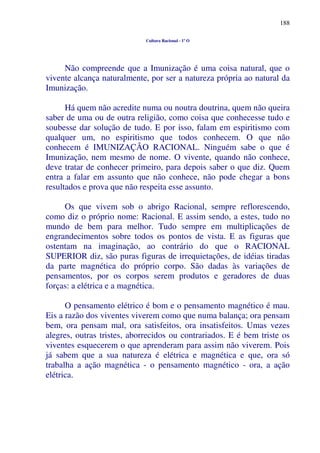 188
Cultura Racional - 1º O
Não compreende que a Imunização é uma coisa natural, que o
vivente alcança naturalmente, por ser a natureza própria ao natural da
Imunização.
Há quem não acredite numa ou noutra doutrina, quem não queira
saber de uma ou de outra religião, como coisa que conhecesse tudo e
soubesse dar solução de tudo. E por isso, falam em espiritismo com
qualquer um, no espiritismo que todos conhecem. O que não
conhecem é IMUNIZAÇÃO RACIONAL. Ninguém sabe o que é
Imunização, nem mesmo de nome. O vivente, quando não conhece,
deve tratar de conhecer primeiro, para depois saber o que diz. Quem
entra a falar em assunto que não conhece, não pode chegar a bons
resultados e prova que não respeita esse assunto.
Os que vivem sob o abrigo Racional, sempre reflorescendo,
como diz o próprio nome: Racional. E assim sendo, a estes, tudo no
mundo de bem para melhor. Tudo sempre em multiplicações de
engrandecimentos sobre todos os pontos de vista. E as figuras que
ostentam na imaginação, ao contrário do que o RACIONAL
SUPERIOR diz, são puras figuras de irrequietações, de idéias tiradas
da parte magnética do próprio corpo. São dadas às variações de
pensamentos, por os corpos serem produtos e geradores de duas
forças: a elétrica e a magnética.
O pensamento elétrico é bom e o pensamento magnético é mau.
Eis a razão dos viventes viverem como que numa balança; ora pensam
bem, ora pensam mal, ora satisfeitos, ora insatisfeitos. Umas vezes
alegres, outras tristes, aborrecidos ou contrariados. E é bem triste os
viventes esquecerem o que aprenderam para assim não viverem. Pois
já sabem que a sua natureza é elétrica e magnética e que, ora só
trabalha a ação magnética - o pensamento magnético - ora, a ação
elétrica.
 