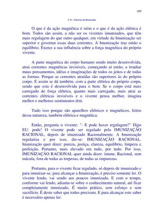 189
1º O – Universo em Desencanto
O que é da ação magnética é ruim e o que é da ação elétrica é
bom. Todos são assim, a não ser os viventes imunizados, que têm
mais regulagem do que outro qualquer, em virtude da Imunização ser
superior e governar essas duas correntes. A Imunização traz então o
equilíbrio. Exerce a sua influência sobre a força magnética do próprio
vivente.
A parte magnética do corpo humano sendo muito desenvolvida,
atrai correntes magnéticas invisíveis, começando aí então, a irradiar
maus pensamentos, idéias e imaginações de todos os jeitos e de todas
as formas. Porque as correntes atraídas são superiores às do próprio
corpo. E assim se dá também, com a parte elétrica do próprio corpo,
sendo que esta é desenvolvida para o bem. Se o corpo está mais
carregado de força elétrica, quanto mais carregado, mais atrai as
correntes elétricas invisíveis e o vivente pensa melhor, imagina
melhor e melhores sentimentos têm.
Tudo isso porque são aparelhos elétricos e magnéticos, feitos
dessa natureza, também elétrica e magnética.
Então, pergunta o vivente: "- E pode haver regulagem?" Digo
EU: pode! O vivente pode ser regulado pela IMUNIZAÇÃO
RACIONAL, depois de imunizado Racionalmente. A Imunização
regulariza e por isso, diz-se: IMUNIZAÇÃO RACIONAL.
Imunização quer dizer: pureza, justiça, clareza, equilíbrio, limpeza e
perfeição. Portanto, mais elevado em tudo, por tudo. Por isso,
IMUNIZAÇÃO RACIONAL quer ainda dizer: imune, Racional, sem
mácula, fora de todas as torpezas, de todas as impurezas.
Portanto, para o vivente ficar regulado, só depois de imunizado e
para imunizar-se, para alcançar a Imunização, é preciso somente ler. O
vivente lendo, vai sendo aos poucos imunizado. E com o tempo,
conforme vai lendo, adianta-se sobre o conhecimento natural, até ficar
completamente imunizado. É muito prático, sem esforço e sem
sacrifício. É deste saber que todos precisam. E para alcançar este saber
é necessário apenas ler.
 