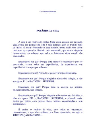19
1º O – Universo em Desencanto
ROSÁRIO DA VIDA
A vida é um rosário de contas. Cada conta contém um passado,
cada conta, um período da vida e cada período, com os transes bons
ou maus. E assim formando-se esse rosário, muito fácil para quem
quer que seja aprender. Rosário este, encantado, que nunca ninguém
desencantou, por saberem que todos os habitantes deste mundo são
encantados.
Encantados por quê? Porque este mundo é encantado e por ser
encantado, vivem todos em experiências, de experiências em
experiências e sempre por saberem.
Encantado por quê? Por tudo se conservar misteriosamente.
Encantado por quê? Porque ninguém nunca deu solução, a não
ser agora, EU, o RACIONAL SUPERIOR.
Encantado por quê? Porque tudo se encerra no infinito,
misteriosamente, sem solução.
Encantado por quê? Porque ninguém sabe como isto foi feito, a
não ser agora, EU, o RACIONAL SUPERIOR, explicando tudo,
tintim por tintim, com provas claras, sólidas, consolidadas e sem
contradições.
É assim, o rosário da vida, que todos os encantados
desconhecem, e que vão conhecer por Meu intermédio, ou seja, a
IMUNIZAÇÃO RACIONAL.
 