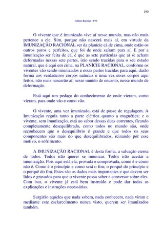 190
Cultura Racional - 1º O
O vivente que é imunizado vive aí nesse mundo, mas não mais
pertence a ele. Sim, porque não nascerá mais aí, em virtude da
IMUNIZAÇÃO RACIONAL ser da planície cá de cima, onde estão os
outros puros e perfeitos, que foi de onde saíram para aí. E por a
imunização ser feita de cá, é que as sete partículas que aí se acham
deformadas nessas sete partes, irão sendo trazidas para o seu estado
natural, que é aqui em cima, na PLANÍCIE RACIONAL, conforme os
viventes vão sendo imunizados e essas partes trazidas para aqui, darão
forma aos verdadeiros corpos naturais e uma vez esses corpos aqui
feitos, não mais nascerão aí, nesse mundo de encanto, nesse mundo de
deformação.
Está aqui um pedaço do conhecimento de onde vieram, como
vieram, para onde vão e como vão.
O vivente, uma vez imunizado, está de posse de regulagem. A
Imunização regula tanto a parte elétrica quanto a magnética; e o
vivente, sem imunização, está ao sabor dessas duas correntes, ficando
completamente desequilibrado, como todos no mundo são, onde
reconhecem que o desequilíbrio é grande e que todos os seus
componentes são mais do que desequilibrados, reinando por esse
motivo, o sofrimento.
A IMUNIZAÇÃO RACIONAL é desta forma, a salvação eterna
de todos. Todos irão querer se imunizar. Todos irão aceitar a
imunização. Pois aqui está ela, provada e comprovada, como é e como
não é. Como é o princípio e como será o fim; o porquê do princípio e
o porquê do fim. Estes são os dados mais importantes e que devem ser
lidos e gravados para que o vivente possa saber e conversar sobre eles.
Com isto, o vivente já está bem instruído e pode dar todas as
explicações e instruções necessárias.
Surgirão aqueles que nada sabem, nada conhecem, nada viram e
mediante este esclarecimento nunca visto, querem ser imunizados
também.
 