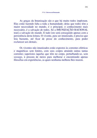 191
1º O – Universo em Desencanto
As graças da Imunização são o que há muito todos imploram.
Elas estão fazendo falta a toda a humanidade; delas que todos têm a
maior necessidade no mundo, é o principal, o conhecimento mais
necessário, é a salvação de todos. Só a IMUNIZAÇÃO RACIONAL
trará a salvação do mundo. E tudo isto será conseguido apenas com a
persistência desta leitura. O vivente, para ser imunizado, é preciso que
leia bastante, até ficar de posse do conhecimento, para poder
esclarecer aos demais.
Os viventes não imunizados estão expostos às correntes elétricas
e magnéticas sem limites, com seus corpos atraindo outras tantas
correntes superiores àquelas que têm no corpo, perturbando-se, sem
sossego, à procura de meios para melhorar e encontrando apenas
filosofias em experiências, as quais nenhuma melhora lhes trazem.
 