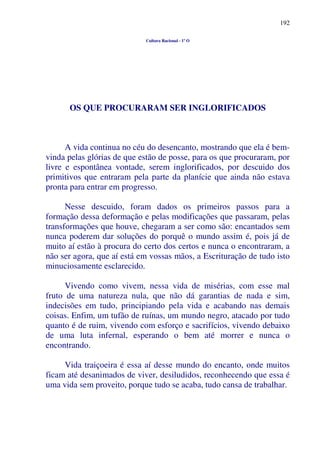 192
Cultura Racional - 1º O
OS QUE PROCURARAM SER INGLORIFICADOS
A vida continua no céu do desencanto, mostrando que ela é bem-
vinda pelas glórias de que estão de posse, para os que procuraram, por
livre e espontânea vontade, serem inglorificados, por descuido dos
primitivos que entraram pela parte da planície que ainda não estava
pronta para entrar em progresso.
Nesse descuido, foram dados os primeiros passos para a
formação dessa deformação e pelas modificações que passaram, pelas
transformações que houve, chegaram a ser como são: encantados sem
nunca poderem dar soluções do porquê o mundo assim é, pois já de
muito aí estão à procura do certo dos certos e nunca o encontraram, a
não ser agora, que aí está em vossas mãos, a Escrituração de tudo isto
minuciosamente esclarecido.
Vivendo como vivem, nessa vida de misérias, com esse mal
fruto de uma natureza nula, que não dá garantias de nada e sim,
indecisões em tudo, principiando pela vida e acabando nas demais
coisas. Enfim, um tufão de ruínas, um mundo negro, atacado por tudo
quanto é de ruim, vivendo com esforço e sacrifícios, vivendo debaixo
de uma luta infernal, esperando o bem até morrer e nunca o
encontrando.
Vida traiçoeira é essa aí desse mundo do encanto, onde muitos
ficam até desanimados de viver, desiludidos, reconhecendo que essa é
uma vida sem proveito, porque tudo se acaba, tudo cansa de trabalhar.
 