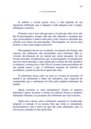 193
1º O – Universo em Desencanto
E embora o vivente queira viver, a vida depende de um
organismo debilitado, que é máquina e toda máquina com o tempo,
enfraquece e paralisa.
Portanto, essa é uma vida que para o vivente que sabe viver, não
lhe dá preocupações, porque sabe que não adiantam e qualquer que
seja a preocupação, é motivo nulo para a vida. Foram os atrasados que
criaram essa mania de preocupações. Preocupações só servem para
destruir a vida o mais depressa possível.
Preocupações devem ser as naturais. As naturais não forçam, não
cansam, não maltratam, não incomodam, nem molestam. Mas os
viventes desvirtuaram do ser natural por serem atrasados. Se não
fossem atrasados reconheceriam que as preocupações só prejudicam;
mas por serem atrasados, é que acham que o esforço dá vida, quando é
o contrário, o esforço tira a vida. Por os viventes serem possuidores de
um grande atraso é que o sofrimento aumenta de maneira tão
assombrosa, a ponto de não haver quem não sofra.
O sofrimento atrasa cada vez mais os viventes já atrasados. O
mundo é de sofrimentos e todos são sofredores; mas esquecem de
compreender que o sofrimento foi feito pelos próprios habitantes do
mundo.
Quem inventou as artes destruidoras? Foram os próprios
habitantes! Quem inventou o esforço da ciência? Foram os próprios
habitantes! Portanto, os causadores do sofrimento são vocês mesmos.
Onde está o atraso, está o sofrimento, ninguém se compreende,
ninguém se entende. E na mesma hora que estão se entendendo,
desentendem-se. Isto é prova de que não estão adiantados, pois se
estivessem, entender-se-iam muito bem.
 