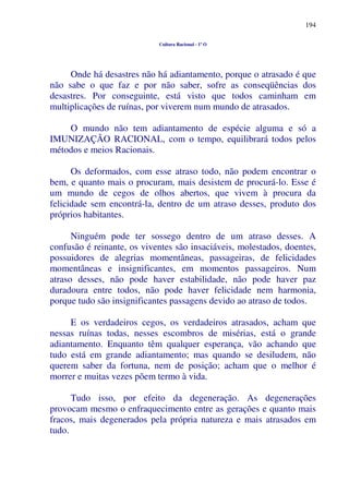 194
Cultura Racional - 1º O
Onde há desastres não há adiantamento, porque o atrasado é que
não sabe o que faz e por não saber, sofre as conseqüências dos
desastres. Por conseguinte, está visto que todos caminham em
multiplicações de ruínas, por viverem num mundo de atrasados.
O mundo não tem adiantamento de espécie alguma e só a
IMUNIZAÇÃO RACIONAL, com o tempo, equilibrará todos pelos
métodos e meios Racionais.
Os deformados, com esse atraso todo, não podem encontrar o
bem, e quanto mais o procuram, mais desistem de procurá-lo. Esse é
um mundo de cegos de olhos abertos, que vivem à procura da
felicidade sem encontrá-la, dentro de um atraso desses, produto dos
próprios habitantes.
Ninguém pode ter sossego dentro de um atraso desses. A
confusão é reinante, os viventes são insaciáveis, molestados, doentes,
possuidores de alegrias momentâneas, passageiras, de felicidades
momentâneas e insignificantes, em momentos passageiros. Num
atraso desses, não pode haver estabilidade, não pode haver paz
duradoura entre todos, não pode haver felicidade nem harmonia,
porque tudo são insignificantes passagens devido ao atraso de todos.
E os verdadeiros cegos, os verdadeiros atrasados, acham que
nessas ruínas todas, nesses escombros de misérias, está o grande
adiantamento. Enquanto têm qualquer esperança, vão achando que
tudo está em grande adiantamento; mas quando se desiludem, não
querem saber da fortuna, nem de posição; acham que o melhor é
morrer e muitas vezes põem termo à vida.
Tudo isso, por efeito da degeneração. As degenerações
provocam mesmo o enfraquecimento entre as gerações e quanto mais
fracos, mais degenerados pela própria natureza e mais atrasados em
tudo.
 