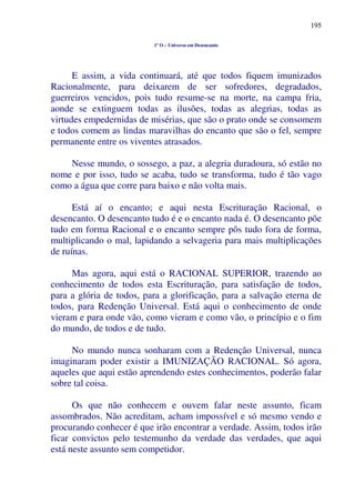 195
1º O – Universo em Desencanto
E assim, a vida continuará, até que todos fiquem imunizados
Racionalmente, para deixarem de ser sofredores, degradados,
guerreiros vencidos, pois tudo resume-se na morte, na campa fria,
aonde se extinguem todas as ilusões, todas as alegrias, todas as
virtudes empedernidas de misérias, que são o prato onde se consomem
e todos comem as lindas maravilhas do encanto que são o fel, sempre
permanente entre os viventes atrasados.
Nesse mundo, o sossego, a paz, a alegria duradoura, só estão no
nome e por isso, tudo se acaba, tudo se transforma, tudo é tão vago
como a água que corre para baixo e não volta mais.
Está aí o encanto; e aqui nesta Escrituração Racional, o
desencanto. O desencanto tudo é e o encanto nada é. O desencanto põe
tudo em forma Racional e o encanto sempre pôs tudo fora de forma,
multiplicando o mal, lapidando a selvageria para mais multiplicações
de ruínas.
Mas agora, aqui está o RACIONAL SUPERIOR, trazendo ao
conhecimento de todos esta Escrituração, para satisfação de todos,
para a glória de todos, para a glorificação, para a salvação eterna de
todos, para Redenção Universal. Está aqui o conhecimento de onde
vieram e para onde vão, como vieram e como vão, o princípio e o fim
do mundo, de todos e de tudo.
No mundo nunca sonharam com a Redenção Universal, nunca
imaginaram poder existir a IMUNIZAÇÃO RACIONAL. Só agora,
aqueles que aqui estão aprendendo estes conhecimentos, poderão falar
sobre tal coisa.
Os que não conhecem e ouvem falar neste assunto, ficam
assombrados. Não acreditam, acham impossível e só mesmo vendo e
procurando conhecer é que irão encontrar a verdade. Assim, todos irão
ficar convictos pelo testemunho da verdade das verdades, que aqui
está neste assunto sem competidor.
 