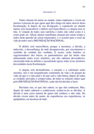 196
Cultura Racional - 1º O
Todos choram há muito no mundo, todos imploram e vivem em
anseios à procura do que agora aqui lhes chega em mãos através desta
Escrituração. E depois da sua divulgação, o espetáculo no mundo
inteiro será incalculável; o delírio será maravilhoso e a alegria nem se
fala. A vontade de todos será satisfeita e todos irão saber como é e
como pode ser. Afinal, durará semelhante situação por muito tempo e
todos farão questão de serem imunizados, e o assunto para o resto da
vida de todos será a IMUNIZAÇÃO RACIONAL.
O delírio será maravilhoso, porque a incerteza, a dúvida, a
indecisão, a desconfiança de tudo desaparecerão, por encontrarem o
caminho da verdade das verdades. E assim, serão banidos os
sugestionadores dos fracos, os pantomineiros que há muito vêm
alimentando todos esses mistérios, por não saberem desvendá-los,
encerrando tudo no infinito e encontrando agora, todos esses mistérios
desvendados nesta Escrituração.
A alegria será deslumbrante, a emoção e a satisfação serão
enormes. Isto é um insignificante comentário da vida e do porquê da
vida; do que é a vida atual e do que será a vida futura, depois de todas
as verdades provadas e comprovadas, de todas as soluções dadas aqui
pela IMUNIZAÇÃO RACIONAL, onde não há dúvidas a fazer.
Duvidam sim, os que não sabem, os que não conhecem. Mas,
depois de todos saberem e conhecerem, acabar-se-ão as dúvidas. A
dúvida é uma coisa natural de quem não conhece e não sabe. Na
dúvida vivem todos há muito, de experiências em experiências, às
apalpadelas, na incerteza de tudo.
 