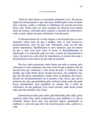 197
1º O – Universo em Desencanto
Nem de outra forma os encantados poderiam viver. Só mesmo
depois de desencantados é que irão fazer modificações como do preto
para o branco, vendo e sofrendo as influências do encanto pavoroso
dessa vida. Todos cada vez mais cansados de sofrerem num mundo
cheio de crenças, sufocados pelos enigmas e talismãs de embusteiros,
onde a morte, depois de tanto sofrimento, é um descanso.
O obscurecimento do vivente chegou a um tal ponto que os seres
materiais valem mais do que a própria vida. A vida resume-se,
demasiadamente, mais do que vale. Entretanto, cada vez lhe dão
menos importância. Qualificaram os seres materiais, que são menos
do que a vida, com mais valor. E assim, se desequilibrando, se
rebaixando e se reduzindo cada vez mais, a ponto de conceituarem a
vida e elevarem-na a alto nível de importância, na mesma hora que a
desclassificam como menos do que tudo de material.
Por isso, todos guerreiam, todos lutam, por tudo se matam, pois
colocaram os seres materiais com mais valor do que a própria vida, na
mesma hora que valorizam a vida acima de tudo. A confusão é tão
grande, que estão dentro desse encanto pavoroso, em condições tais,
que não dão pelas contradições criadas entre os desígnios das coisas,
devido aos desentendimentos de si mesmos e das coisas, que são os
pertences da vida, que perturbam, pela confusão criada, onde não pode
haver entendimento nem equilíbrio no mundo. Eis a razão do
sofrimento, de não poderem viver nesse encanto, onde lutam contra
tudo, pois do contrário, não vivem.
Guerreiam por tudo, pela saúde, pela felicidade, pelo saber, pelos
negócios, pelas artes, pelos compromissos, para melhorar e a vida se
tornando, dentro dessa luta, sem proveito algum, aguardando as
melhoras e o proveito que têm é de uma hora para outra, acabar-se a
vida.
 