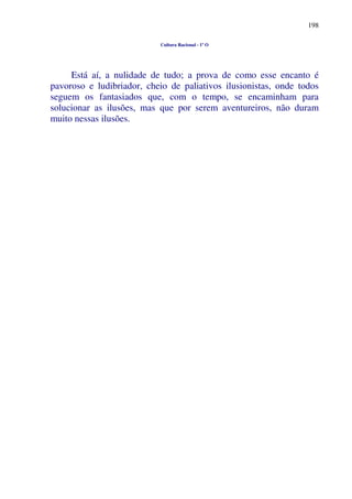 198
Cultura Racional - 1º O
Está aí, a nulidade de tudo; a prova de como esse encanto é
pavoroso e ludibriador, cheio de paliativos ilusionistas, onde todos
seguem os fantasiados que, com o tempo, se encaminham para
solucionar as ilusões, mas que por serem aventureiros, não duram
muito nessas ilusões.
 