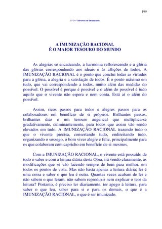 199
1º O – Universo em Desencanto
A IMUNIZAÇÃO RACIONAL
É O MAIOR TESOURO DO MUNDO
As alegrias se encadeando, a harmonia reflorescendo e a glória
das glórias correspondendo aos ideais e às aflições de todos. A
IMUNIZAÇÃO RACIONAL é o ponto que conclui todas as virtudes
para a glória, a alegria e a satisfação de todos. É o ponto máximo em
tudo, que vai correspondendo a todos, muito além das medidas do
possível. O possível é porque é possível e o além do possível é tudo
aquilo que o vivente não espera e nem conta. Está aí o além do
possível.
Assim, ricos passos para todos e alegres passos para os
colaboradores em benefício de si próprios. Brilhantes passos,
brilhantes dias e um tesouro angelical que multiplica-se
gradativamente, culminantemente, para todos que assim vão sendo
elevados em tudo. A IMUNIZAÇÃO RACIONAL trazendo tudo o
que o vivente precisa, consertando tudo, endireitando tudo,
organizando o sossego, o bom viver alegre e feliz, principalmente para
os que colaboram com capricho em benefício de si mesmos.
Com a IMUNIZAÇÃO RACIONAL, o vivente está possuído de
todo o saber e com a leitura diária desta Obra, irá vendo claramente, as
modificações que se vão fazendo sempre de bem para melhor, em
todos os pontos de vista. Mas não basta apenas a leitura diária; ler é
uma coisa e saber o que leu é outra. Quantas vezes acabam de ler e
não sabem o que leram, não sabem reproduzir nem explicar o teor da
leitura? Portanto, é preciso ler diariamente, ter apego à leitura, para
saber o que leu, saber para si e para os demais, o que é a
IMUNIZAÇÃO RACIONAL, o que é ser imunizado.
 
