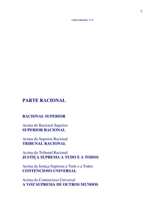 2
Cultura Racional - 1º O
PARTE RACIONAL
RACIONAL SUPERIOR
Acima do Racional Superior
SUPERIOR RACIONAL
Acima do Superior Racional
TRIBUNAL RACIONAL
Acima do Tribunal Racional
JUSTIÇA SUPREMA A TUDO E A TODOS
Acima da Justiça Suprema a Tudo e a Todos
CONTENCIOSO UNIVERSAL
Acima do Contencioso Universal
A VOZ SUPREMA DE OUTROS MUNDOS
 