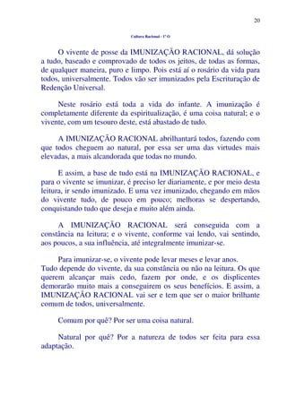 20
Cultura Racional - 1º O
O vivente de posse da IMUNIZAÇÃO RACIONAL, dá solução
a tudo, baseado e comprovado de todos os jeitos, de todas as formas,
de qualquer maneira, puro e limpo. Pois está aí o rosário da vida para
todos, universalmente. Todos vão ser imunizados pela Escrituração de
Redenção Universal.
Neste rosário está toda a vida do infante. A imunização é
completamente diferente da espiritualização, é uma coisa natural; e o
vivente, com um tesouro deste, está abastado de tudo.
A IMUNIZAÇÃO RACIONAL abrilhantará todos, fazendo com
que todos cheguem ao natural, por essa ser uma das virtudes mais
elevadas, a mais alcandorada que todas no mundo.
E assim, a base de tudo está na IMUNIZAÇÃO RACIONAL, e
para o vivente se imunizar, é preciso ler diariamente, e por meio desta
leitura, ir sendo imunizado. E uma vez imunizado, chegando em mãos
do vivente tudo, de pouco em pouco; melhoras se despertando,
conquistando tudo que deseja e muito além ainda.
A IMUNIZAÇÃO RACIONAL será conseguida com a
constância na leitura; e o vivente, conforme vai lendo, vai sentindo,
aos poucos, a sua influência, até integralmente imunizar-se.
Para imunizar-se, o vivente pode levar meses e levar anos.
Tudo depende do vivente, da sua constância ou não na leitura. Os que
querem alcançar mais cedo, fazem por onde, e os displicentes
demorarão muito mais a conseguirem os seus benefícios. E assim, a
IMUNIZAÇÃO RACIONAL vai ser e tem que ser o maior brilhante
comum de todos, universalmente.
Comum por quê? Por ser uma coisa natural.
Natural por quê? Por a natureza de todos ser feita para essa
adaptação.
 