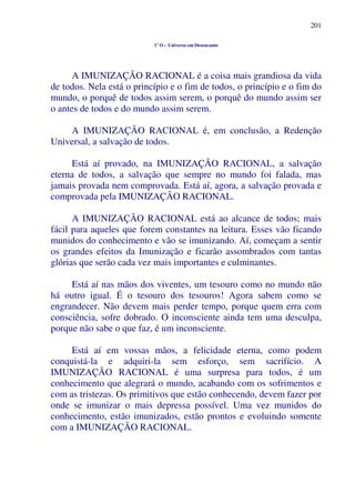 201
1º O – Universo em Desencanto
A IMUNIZAÇÃO RACIONAL é a coisa mais grandiosa da vida
de todos. Nela está o princípio e o fim de todos, o princípio e o fim do
mundo, o porquê de todos assim serem, o porquê do mundo assim ser
o antes de todos e do mundo assim serem.
A IMUNIZAÇÃO RACIONAL é, em conclusão, a Redenção
Universal, a salvação de todos.
Está aí provado, na IMUNIZAÇÃO RACIONAL, a salvação
eterna de todos, a salvação que sempre no mundo foi falada, mas
jamais provada nem comprovada. Está aí, agora, a salvação provada e
comprovada pela IMUNIZAÇÃO RACIONAL.
A IMUNIZAÇÃO RACIONAL está ao alcance de todos; mais
fácil para aqueles que forem constantes na leitura. Esses vão ficando
munidos do conhecimento e vão se imunizando. Aí, começam a sentir
os grandes efeitos da Imunização e ficarão assombrados com tantas
glórias que serão cada vez mais importantes e culminantes.
Está aí nas mãos dos viventes, um tesouro como no mundo não
há outro igual. É o tesouro dos tesouros! Agora sabem como se
engrandecer. Não devem mais perder tempo, porque quem erra com
consciência, sofre dobrado. O inconsciente ainda tem uma desculpa,
porque não sabe o que faz, é um inconsciente.
Está aí em vossas mãos, a felicidade eterna, como podem
conquistá-la e adquiri-la sem esforço, sem sacrifício. A
IMUNIZAÇÃO RACIONAL é uma surpresa para todos, é um
conhecimento que alegrará o mundo, acabando com os sofrimentos e
com as tristezas. Os primitivos que estão conhecendo, devem fazer por
onde se imunizar o mais depressa possível. Uma vez munidos do
conhecimento, estão imunizados, estão prontos e evoluindo somente
com a IMUNIZAÇÃO RACIONAL.
 
