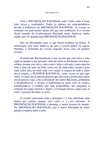 202
Cultura Racional - 1º O
Com a IMUNIZAÇÃO RACIONAL tudo é belo, tudo é bom,
tudo cresce e resplandece. Todos os ânimos em correspondência
devido à influência da IMUNIZAÇÃO RACIONAL. O vivente se
tornando um grão-mestre diante dos que não conhecem. E o vivente
ficará munido do Conhecimento Racional muito depressa, muito
rápido, por ser ajudado pela IMUNIZAÇÃO RACIONAL.
Não há dificuldades para os que forem assíduos na leitura. A
imunização vem mais depressa do que o vivente pensa ou espera.
Portanto, a felicidade do vivente depende nesse caso, do próprio
vivente.
O imunizado Racionalmente é um vivente que está salvo e sabe
explicar porque é um salvador, sabe dar todas as definições com bases
sólidas, porque está salvo, sabe como é feita a salvação, como tudo foi
feito e antes de tudo ser feito, como era, de onde todos vieram e para
onde todos irão, de onde tudo isso surgiu, a origem de tudo e antes
dessa origem, a PLANÍCIE RACIONAL, como vivem os que aqui
estão, e a parte dessa mesma planície que não estava pronta para entrar
em progresso e que, com a entrada de uns tantos Racionais, principiou
a desmembrar-se, a descer, a transformar-se junto com os corpos,
modificando-se à medida que iam progredindo, até chegarem à
extinção do corpo anterior e depois, à formação desses corpos que aí
estão, à geração de todos os seres.
O vivente imunizado sabe o princípio e o fim, definindo tudo
tintim por tintim, porque está salvo e é um salvador. A
IMUNIZAÇÃO RACIONAL é portanto, o maior tesouro do mundo.
Na IMUNIZAÇÃO RACIONAL está a maior felicidade de todos
porque completa todos e tudo.
 