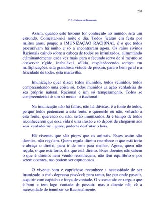 203
1º O – Universo em Desencanto
Assim, quando este tesouro for conhecido no mundo, será um
estrondo. Comentar-se-á noite e dia. Todos ficarão em festa por
muitos anos, porque a IMUNIZAÇÃO RACIONAL é o que todos
procuravam há muito e só a encontraram agora. Os raios divinos
Racionais caindo sobre a cabeça de todos os imunizados, aumentando
culminantemente, cada vez mais, para o fecundo servo de si mesmo se
conservar rígido, inabalável, sólido, resplandecendo sempre em
multiplicações, esta grandiosa virtude de possuir, para o bem geral e a
felicidade de todos, esta maravilha.
Imunização quer dizer: todos munidos, todos reunidos, todos
compreendendo uma coisa só, todos munidos da ação verdadeira do
seu próprio natural. Racional é um só temperamento. Todos se
compreenderão de um só modo - o Racional!
Na imunização não há falhas, não há dúvidas, é a fonte de todos,
porque todos pertencem a esta fonte, e querendo ou não, voltarão a
esta fonte; querendo ou não, serão imunizados. Já é tempo de todos
reconhecerem que essa vida é uma ilusão e só depois de chegarem aos
seus verdadeiros lugares, poderão desfrutar o bem.
Há viventes que são piores que os animais. Esses assim são
doentes, não regulam. Quem regula direito reconhece o que está torto
e abraça o direito, para ir de bem para melhor. Agora, quem não
regula, o que está torto, diz que está direito. Esses doentes não sabem
o que é direito; nem vendo reconhecem, não têm equilíbrio e por
serem doentes, não podem ser caprichosos.
O vivente bom e caprichoso reconhece a necessidade de ser
imunizado o mais depressa possível; para tanto, faz por onde possuir,
adquirir com capricho e força de vontade. O vivente são enxerga o que
é bom e tem logo vontade de possuir, mas o doente não vê a
necessidade de imunizar-se Racionalmente.
 
