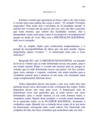204
Cultura Racional - 1º O
Existem viventes que aparentam ser bons e não o são. Isto é para
o vivente fazer uma análise das coisas e dizer: “-É verdade! Vivíamos
enganados! Nem todos têm o privilégio da sã faculdade mental! A
maioria dos viventes não dá acesso; por isso, eles não dão a perceber
que estão doentes, que sofrem das faculdades mentais. Daí a
humanidade, numa certa parte, torna-se incorrigível e incompreensível
quanto ao modo de viver. Mas com a IMUNIZAÇÃO RACIONAL,
tudo isso é corrigido.
Eis aí, simples dados para conhecerem temperamentos e o
porquê da incompatibilidade de idéias que vão pelo mundo. Agora,
perguntarão alguns viventes: “- A imunização trará cura a esses
enfermos?"
Respondo EU: sim! A IMUNIZAÇÃO RACIONAL vai tratando
de levar as virtudes que aí estão deformadas nessas sete partes, para o
seu estado natural. Então, o vivente não nascerá mais aí, porque as
virtudes que aí estão deformadas nessas sete partes: sol, lua, estrelas,
água, terra, animais e vegetais, conforme vão sendo trazidas para o
verdadeiro natural, para a planície cá em cima, vão formando outro
corpo completamente diferente desse.
Todos dependem dessas sete partes e por isso, todos têm uma
partícula nesses seres, derivando-se daí, a formação dos corpos. Todos
dependem desses sete seres para viver. A Imunização trata de
transformar essas sete partículas que aí estão nesses sete seres
deformados, para o estado natural; cá em cima formará então, o
verdadeiro corpo. Depois delas reunidas, o vivente estará imunizado.
Já as partículas todas, cá na PLANÍCIE RACIONAL, formando o
verdadeiro corpo. Quando vier a extinção desse corpo, já aí, por meio
da Imunização, enxergarão tudo, como sabem. Um imunizado está
completo de tudo, das luzes cristalinas que aumentam cada vez mais.
 